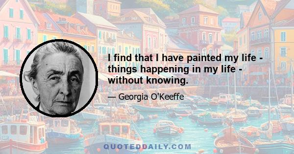 I find that I have painted my life - things happening in my life - without knowing.