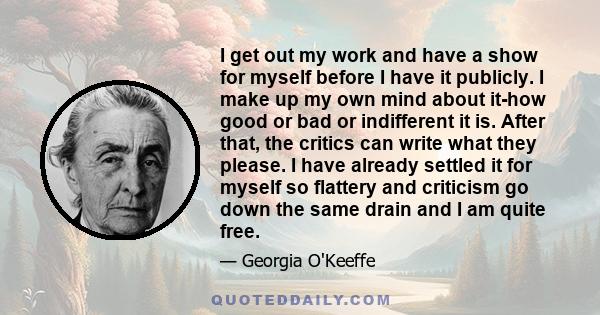 I get out my work and have a show for myself before I have it publicly. I make up my own mind about it-how good or bad or indifferent it is. After that, the critics can write what they please. I have already settled it