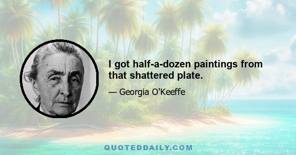 I got half-a-dozen paintings from that shattered plate.