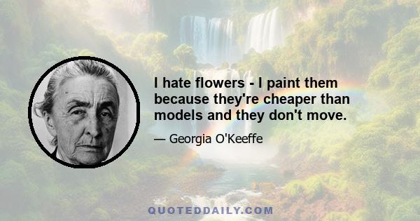 I hate flowers - I paint them because they're cheaper than models and they don't move.