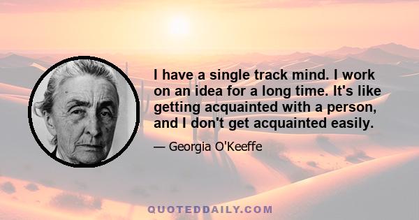 I have a single track mind. I work on an idea for a long time. It's like getting acquainted with a person, and I don't get acquainted easily.