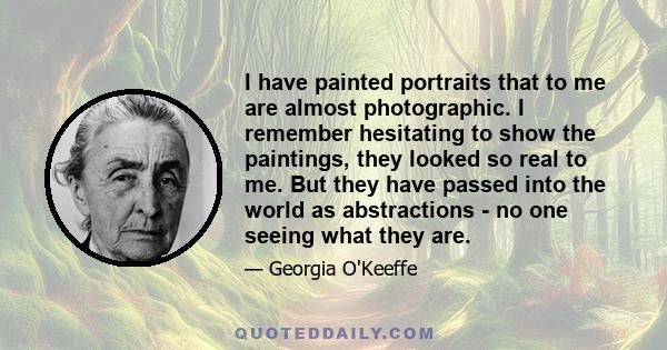 I have painted portraits that to me are almost photographic. I remember hesitating to show the paintings, they looked so real to me. But they have passed into the world as abstractions - no one seeing what they are.