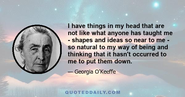 I have things in my head that are not like what anyone has taught me - shapes and ideas so near to me - so natural to my way of being and thinking that it hasn't occurred to me to put them down.