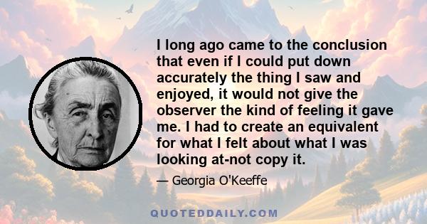 I long ago came to the conclusion that even if I could put down accurately the thing I saw and enjoyed, it would not give the observer the kind of feeling it gave me. I had to create an equivalent for what I felt about