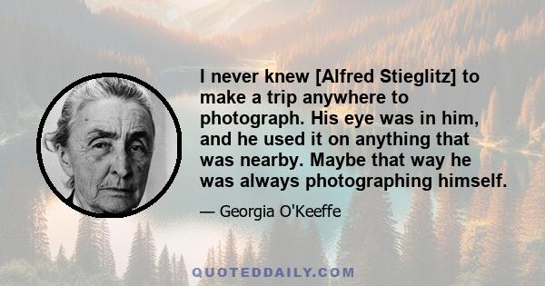 I never knew [Alfred Stieglitz] to make a trip anywhere to photograph. His eye was in him, and he used it on anything that was nearby. Maybe that way he was always photographing himself.