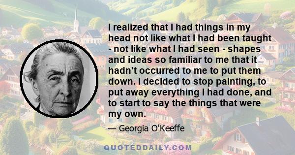 I realized that I had things in my head not like what I had been taught - not like what I had seen - shapes and ideas so familiar to me that it hadn't occurred to me to put them down. I decided to stop painting, to put