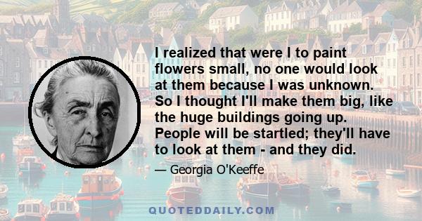 I realized that were I to paint flowers small, no one would look at them because I was unknown. So I thought I'll make them big, like the huge buildings going up. People will be startled; they'll have to look at them -