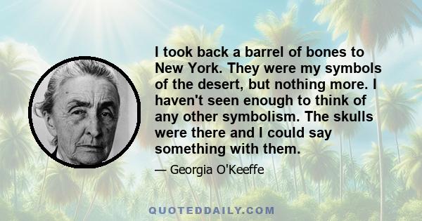 I took back a barrel of bones to New York. They were my symbols of the desert, but nothing more. I haven't seen enough to think of any other symbolism. The skulls were there and I could say something with them.