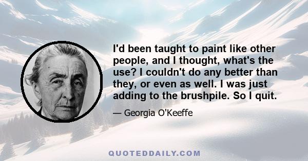 I'd been taught to paint like other people, and I thought, what's the use? I couldn't do any better than they, or even as well. I was just adding to the brushpile. So I quit.