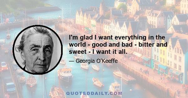 I'm glad I want everything in the world - good and bad - bitter and sweet - I want it all.