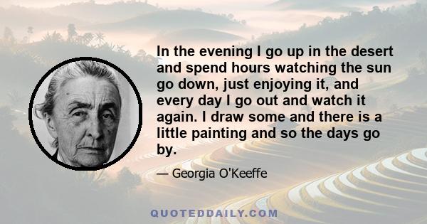 In the evening I go up in the desert and spend hours watching the sun go down, just enjoying it, and every day I go out and watch it again. I draw some and there is a little painting and so the days go by.