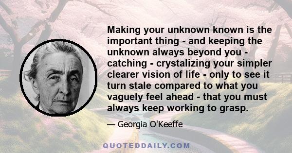 Making your unknown known is the important thing - and keeping the unknown always beyond you - catching - crystalizing your simpler clearer vision of life - only to see it turn stale compared to what you vaguely feel