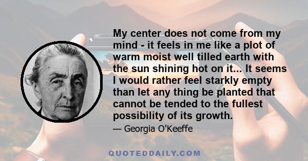 My center does not come from my mind - it feels in me like a plot of warm moist well tilled earth with the sun shining hot on it... It seems I would rather feel starkly empty than let any thing be planted that cannot be 