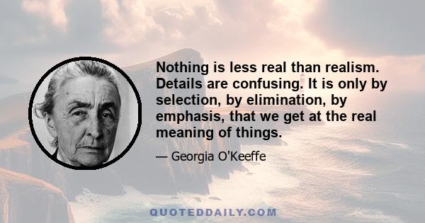 Nothing is less real than realism. Details are confusing. It is only by selection, by elimination, by emphasis, that we get at the real meaning of things.