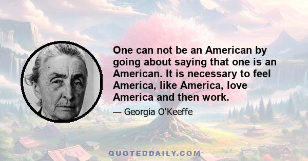 One can not be an American by going about saying that one is an American. It is necessary to feel America, like America, love America and then work.