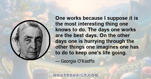 One works because I suppose it is the most interesting thing one knows to do. The days one works are the best days. On the other days one is hurrying through the other things one imagines one has to do to keep one's