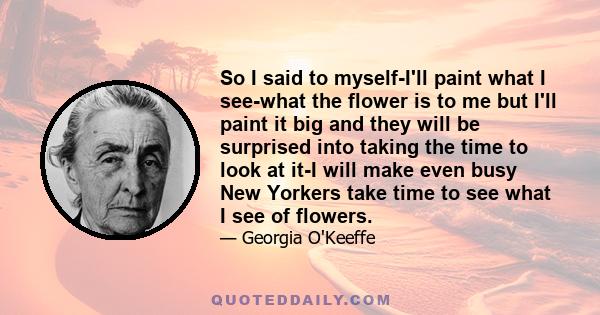 So I said to myself-I'll paint what I see-what the flower is to me but I'll paint it big and they will be surprised into taking the time to look at it-I will make even busy New Yorkers take time to see what I see of