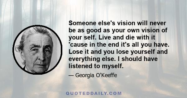 Someone else's vision will never be as good as your own vision of your self. Live and die with it 'cause in the end it's all you have. Lose it and you lose yourself and everything else. I should have listened to myself.