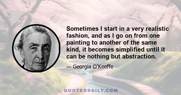 Sometimes I start in a very realistic fashion, and as I go on from one painting to another of the same kind, it becomes simplified until it can be nothing but abstraction.