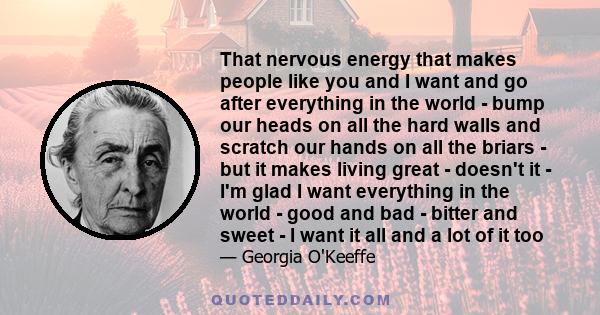 That nervous energy that makes people like you and I want and go after everything in the world - bump our heads on all the hard walls and scratch our hands on all the briars - but it makes living great - doesn't it -