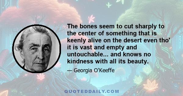 The bones seem to cut sharply to the center of something that is keenly alive on the desert even tho' it is vast and empty and untouchable... and knows no kindness with all its beauty.