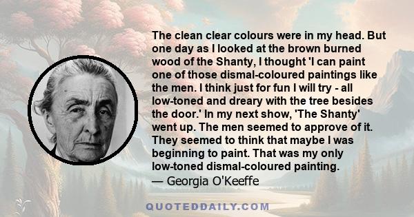 The clean clear colours were in my head. But one day as I looked at the brown burned wood of the Shanty, I thought 'I can paint one of those dismal-coloured paintings like the men. I think just for fun I will try - all