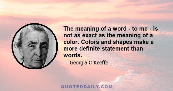 The meaning of a word - to me - is not as exact as the meaning of a color. Colors and shapes make a more definite statement than words.