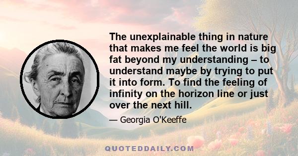 The unexplainable thing in nature that makes me feel the world is big fat beyond my understanding – to understand maybe by trying to put it into form. To find the feeling of infinity on the horizon line or just over the 