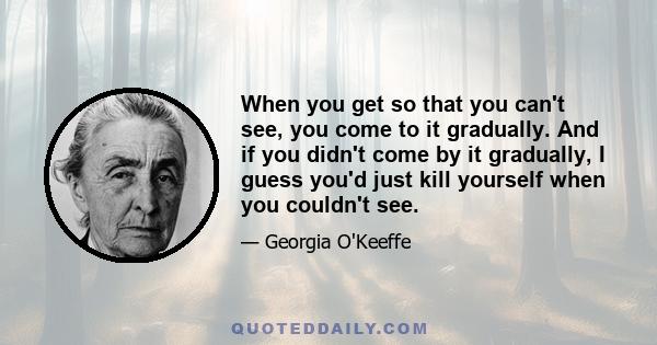 When you get so that you can't see, you come to it gradually. And if you didn't come by it gradually, I guess you'd just kill yourself when you couldn't see.