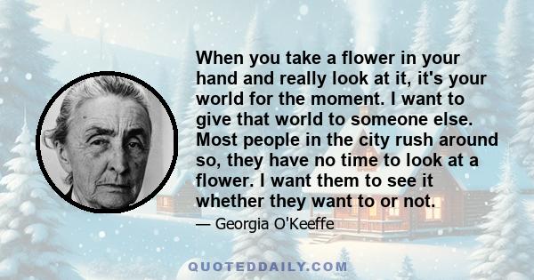 When you take a flower in your hand and really look at it, it's your world for the moment. I want to give that world to someone else. Most people in the city rush around so, they have no time to look at a flower. I want 