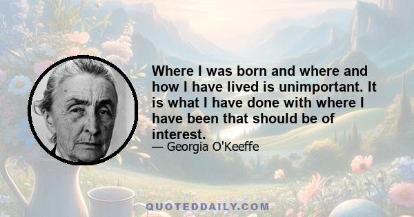 Where I was born and where and how I have lived is unimportant. It is what I have done with where I have been that should be of interest.