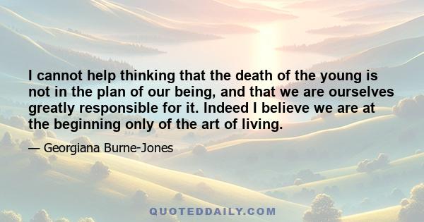 I cannot help thinking that the death of the young is not in the plan of our being, and that we are ourselves greatly responsible for it. Indeed I believe we are at the beginning only of the art of living.