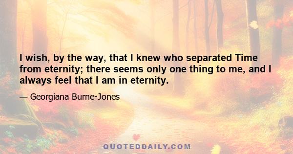 I wish, by the way, that I knew who separated Time from eternity; there seems only one thing to me, and I always feel that I am in eternity.