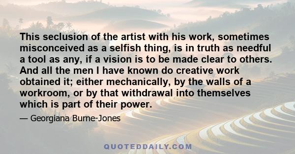 This seclusion of the artist with his work, sometimes misconceived as a selfish thing, is in truth as needful a tool as any, if a vision is to be made clear to others. And all the men I have known do creative work