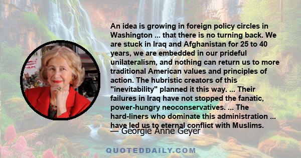 An idea is growing in foreign policy circles in Washington ... that there is no turning back. We are stuck in Iraq and Afghanistan for 25 to 40 years, we are embedded in our prideful unilateralism, and nothing can