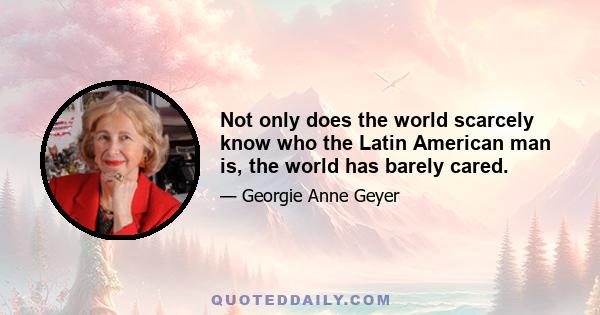 Not only does the world scarcely know who the Latin American man is, the world has barely cared.