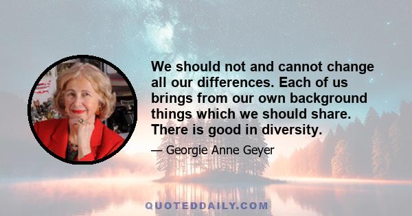 We should not and cannot change all our differences. Each of us brings from our own background things which we should share. There is good in diversity.