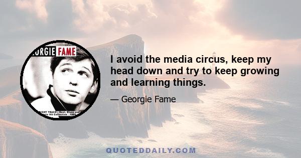 I avoid the media circus, keep my head down and try to keep growing and learning things.