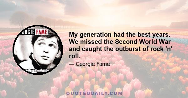 My generation had the best years. We missed the Second World War and caught the outburst of rock 'n' roll.