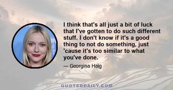 I think that's all just a bit of luck that I've gotten to do such different stuff. I don't know if it's a good thing to not do something, just 'cause it's too similar to what you've done.