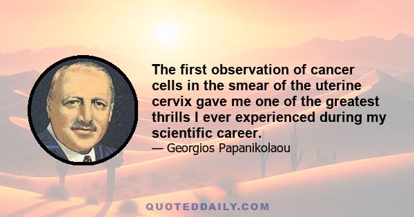 The first observation of cancer cells in the smear of the uterine cervix gave me one of the greatest thrills I ever experienced during my scientific career.