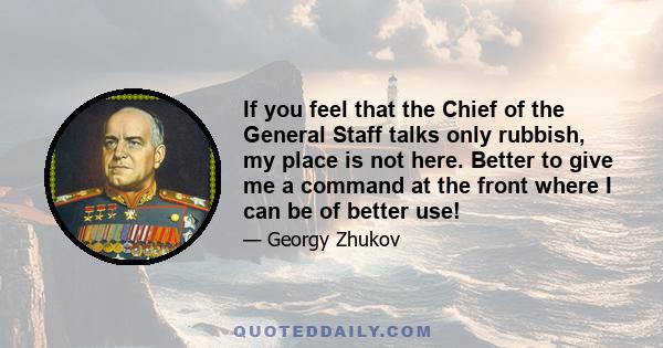 If you feel that the Chief of the General Staff talks only rubbish, my place is not here. Better to give me a command at the front where I can be of better use!