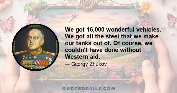 We got 16,000 wonderful vehicles. We got all the steel that we make our tanks out of. Of course, we couldn't have done without Western aid.