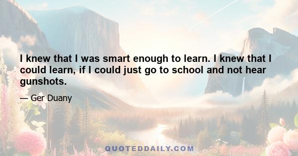 I knew that I was smart enough to learn. I knew that I could learn, if I could just go to school and not hear gunshots.