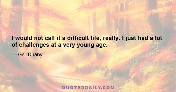 I would not call it a difficult life, really. I just had a lot of challenges at a very young age.