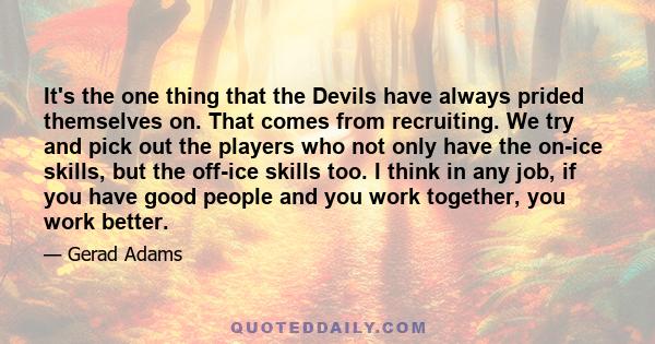 It's the one thing that the Devils have always prided themselves on. That comes from recruiting. We try and pick out the players who not only have the on-ice skills, but the off-ice skills too. I think in any job, if