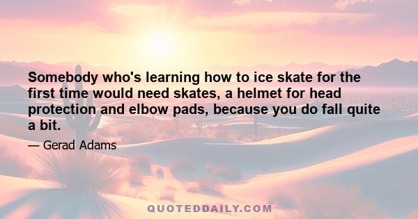 Somebody who's learning how to ice skate for the first time would need skates, a helmet for head protection and elbow pads, because you do fall quite a bit.