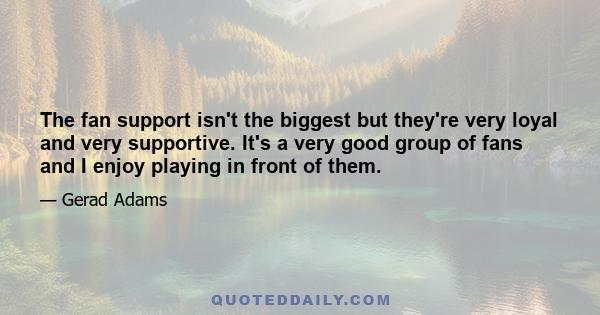 The fan support isn't the biggest but they're very loyal and very supportive. It's a very good group of fans and I enjoy playing in front of them.