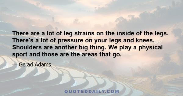 There are a lot of leg strains on the inside of the legs. There's a lot of pressure on your legs and knees. Shoulders are another big thing. We play a physical sport and those are the areas that go.