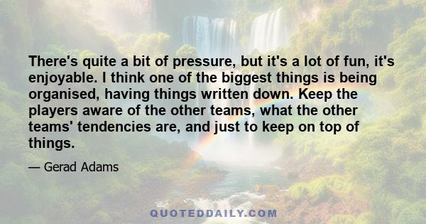 There's quite a bit of pressure, but it's a lot of fun, it's enjoyable. I think one of the biggest things is being organised, having things written down. Keep the players aware of the other teams, what the other teams'